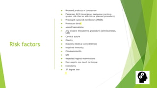 Risk factors
Retained products of conception
Caesarean birth (emergency caesarean carries a
greater risk than an elective or planned procedure)
Prolonged ruptured membranes (PROM)
Premature birth
wound haematoma
Any invasive intrauterine procedure; (amniocentesis,
CVS)
Cervical suture
Obesity
Diabetes (Medical comorbidities)
Impaired immunity
Chorioamnionitis
UTI
Repeated vaginal examinations
Poor aseptic non touch technique
Episiotomy
3rd degree tear
 