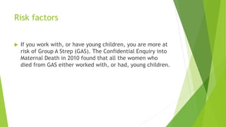 Risk factors
If you work with, or have young children, you are more at
risk of Group A Strep (GAS). The Confidential Enquiry into
Maternal Death in 2010 found that all the women who
died from GAS either worked with, or had, young children.
 