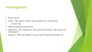 Investigations
Blood cultures
Swabs – high vaginal, throat, wound, epidural site, cannula site
Consider baby
Maternal and fetal observations
Blood tests – CBC, coagulation, liver and kidney function, CRP, lactate and
blood glucose
Obstetric / MDT may consider X-rays or USS of suspected infection site
 