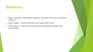 Definitions
Sepsis - Systemic inflammatory response with signs of known or suspected
infection.
Severe Sepsis – as above and with multi-organ dysfunction.
Septic Shock – as above and with persistent hypotension despite fluid
resuscitation.
 