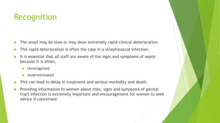 Recognition
The onset may be slow or may show extremely rapid clinical deterioration.
This rapid deterioration is often the case in a streptococcal infection.
It is essential that all staff are aware of the signs and symptoms of sepsis
because it is often;
Unrecognised
Underestimated
This can lead to delay in treatment and serious morbidity and death.
Providing information to women about risks, signs and symptoms of genital
tract infection is extremely important and encouragement for women to seek
advice if concerned.
 