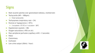 Signs
Rash (scarlet patches over generalised redness), mottled skin
Tachycardia (HR > 100bpm)
Fetal tachycardia
Tachynpnoea (respiratory rate > 24)
Pyrexia or hypopyrexia (< 35ºC)
2 occasions >37.5ºC or 1 occasion > 38ºC
Hypotension (systolic < 80)
Oxygen saturations (<95% on air)
Poor peripheral perfusion (capillary refill > 2 seconds)
Pallor
Clamminess
Confusion
Low urine output (30mls / hour)
 