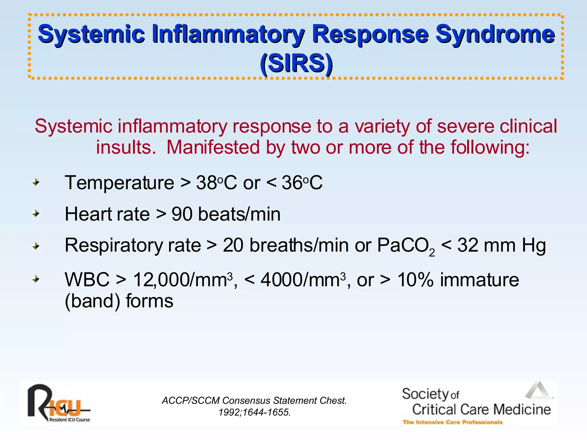 Systemic Inflammatory Response Syndrome (SIRS) Systemic inflammatory response to a variety of severe clinical insults.  Manifested by two or more of the following: Temperature > 38 o C or < 36 o C Heart rate > 90 beats/min Respiratory rate > 20 breaths/min or PaCO 2  < 32 mm Hg WBC > 12,000/mm 3 , < 4000/mm 3 , or > 10% immature (band) forms ACCP/SCCM Consensus Statement Chest. 1992;1644-1655. 