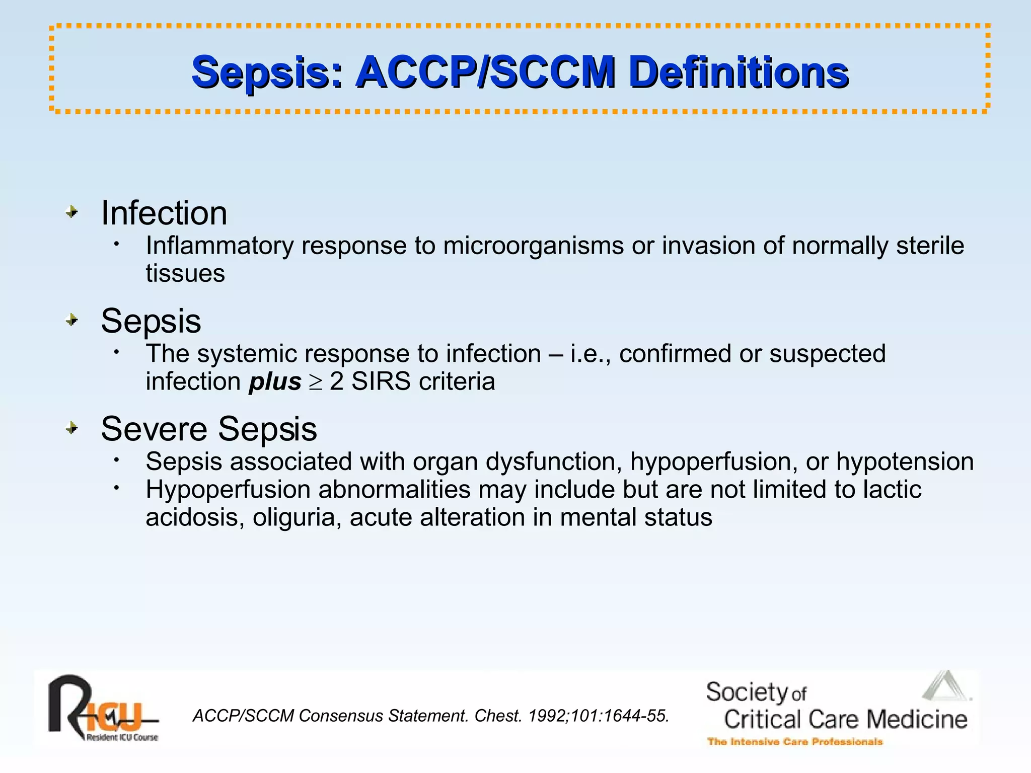 Sepsis: ACCP/SCCM Definitions Infection Inflammatory response to microorganisms or invasion of normally sterile tissues Sepsis The systemic response to infection – i.e., confirmed or suspected infection  plus     2 SIRS criteria Severe Sepsis Sepsis associated with organ dysfunction, hypoperfusion, or hypotension Hypoperfusion abnormalities may include but are not limited to lactic acidosis, oliguria, acute alteration in mental status ACCP/SCCM Consensus Statement. Chest. 1992;101:1644-55. 