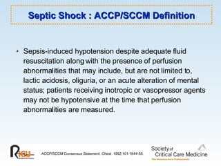 Septic Shock : ACCP/SCCM Definition Sepsis-induced hypotension despite adequate fluid resuscitation along with the presence of perfusion abnormalities that may include, but are not limited to, lactic acidosis, oliguria, or an acute alteration of mental status; patients receiving inotropic or vasopressor agents may not be hypotensive at the time that perfusion abnormalities are measured. ACCP/SCCM Consensus Statement. Chest. 1992;101:1644-55. 