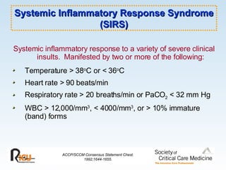 Systemic Inflammatory Response Syndrome (SIRS) Systemic inflammatory response to a variety of severe clinical insults.  Manifested by two or more of the following: Temperature > 38 o C or < 36 o C Heart rate > 90 beats/min Respiratory rate > 20 breaths/min or PaCO 2  < 32 mm Hg WBC > 12,000/mm 3 , < 4000/mm 3 , or > 10% immature (band) forms ACCP/SCCM Consensus Statement Chest. 1992;1644-1655. 