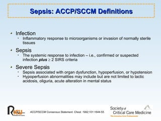 Sepsis: ACCP/SCCM Definitions Infection Inflammatory response to microorganisms or invasion of normally sterile tissues Sepsis The systemic response to infection – i.e., confirmed or suspected infection  plus     2 SIRS criteria Severe Sepsis Sepsis associated with organ dysfunction, hypoperfusion, or hypotension Hypoperfusion abnormalities may include but are not limited to lactic acidosis, oliguria, acute alteration in mental status ACCP/SCCM Consensus Statement. Chest. 1992;101:1644-55. 
