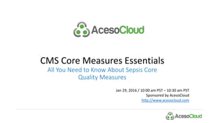 CMS Core Measures Essentials
All You Need to Know About Sepsis Core
Quality Measures
Jan 29, 2016 / 10:00 am PST – 10:30 am PST
Sponsored by AcesoCloud
http://www.acesocloud.com
 