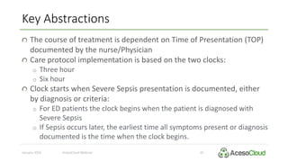 Key Abstractions
January 2016 AcesoCloud Webinar 10
The course of treatment is dependent on Time of Presentation (TOP)
documented by the nurse/Physician
Care protocol implementation is based on the two clocks:
o Three hour
o Six hour
Clock starts when Severe Sepsis presentation is documented, either
by diagnosis or criteria:
o For ED patients the clock begins when the patient is diagnosed with
Severe Sepsis
o If Sepsis occurs later, the earliest time all symptoms present or diagnosis
documented is the time when the clock begins.
 