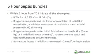 6 Hour Sepsis Bundles
January 2016 AcesoCloud Webinar 12
Within 6 hours from TOP, initiate all the above plus:
o IVF bolus of 0.9% NS or LR 30ml/kg
o If hypotension persists within 1 hour of completion of initial fluid
resuscitation, administer vasopressors to maintain a mean arterial
pressure (MAP) ≥65mmHg
o If hypotension persists after initial fluid administration (MAP < 65 mm
Hg) or if initial lactate was ≥4 mmol/L, re-assess volume status and
tissue perfusion and document findings.
o Re-measure lactate if initial lactate elevated > 2mmol/L or hypotension
 