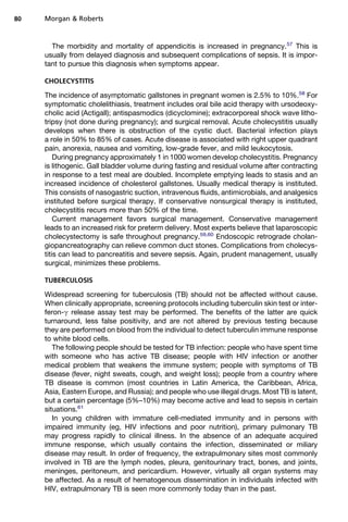 The morbidity and mortality of appendicitis is increased in pregnancy.57
This is
usually from delayed diagnosis and subsequent complications of sepsis. It is impor-
tant to pursue this diagnosis when symptoms appear.
CHOLECYSTITIS
The incidence of asymptomatic gallstones in pregnant women is 2.5% to 10%.58
For
symptomatic cholelithiasis, treatment includes oral bile acid therapy with ursodeoxy-
cholic acid (Actigall); antispasmodics (dicyclomine); extracorporeal shock wave litho-
tripsy (not done during pregnancy); and surgical removal. Acute cholecystitis usually
develops when there is obstruction of the cystic duct. Bacterial infection plays
a role in 50% to 85% of cases. Acute disease is associated with right upper quadrant
pain, anorexia, nausea and vomiting, low-grade fever, and mild leukocytosis.
During pregnancy approximately 1 in 1000 women develop cholecystitis. Pregnancy
is lithogenic. Gall bladder volume during fasting and residual volume after contracting
in response to a test meal are doubled. Incomplete emptying leads to stasis and an
increased incidence of cholesterol gallstones. Usually medical therapy is instituted.
This consists of nasogastric suction, intravenous fluids, antimicrobials, and analgesics
instituted before surgical therapy. If conservative nonsurgical therapy is instituted,
cholecystitis recurs more than 50% of the time.
Current management favors surgical management. Conservative management
leads to an increased risk for preterm delivery. Most experts believe that laparoscopic
cholecystectomy is safe throughout pregnancy.59,60
Endoscopic retrograde cholan-
giopancreatography can relieve common duct stones. Complications from cholecys-
titis can lead to pancreatitis and severe sepsis. Again, prudent management, usually
surgical, minimizes these problems.
TUBERCULOSIS
Widespread screening for tuberculosis (TB) should not be affected without cause.
When clinically appropriate, screening protocols including tuberculin skin test or inter-
feron-g release assay test may be performed. The benefits of the latter are quick
turnaround, less false positivity, and are not altered by previous testing because
they are performed on blood from the individual to detect tuberculin immune response
to white blood cells.
The following people should be tested for TB infection: people who have spent time
with someone who has active TB disease; people with HIV infection or another
medical problem that weakens the immune system; people with symptoms of TB
disease (fever, night sweats, cough, and weight loss); people from a country where
TB disease is common (most countries in Latin America, the Caribbean, Africa,
Asia, Eastern Europe, and Russia); and people who use illegal drugs. Most TB is latent,
but a certain percentage (5%–10%) may become active and lead to sepsis in certain
situations.61
In young children with immature cell-mediated immunity and in persons with
impaired immunity (eg, HIV infections and poor nutrition), primary pulmonary TB
may progress rapidly to clinical illness. In the absence of an adequate acquired
immune response, which usually contains the infection, disseminated or miliary
disease may result. In order of frequency, the extrapulmonary sites most commonly
involved in TB are the lymph nodes, pleura, genitourinary tract, bones, and joints,
meninges, peritoneum, and pericardium. However, virtually all organ systems may
be affected. As a result of hematogenous dissemination in individuals infected with
HIV, extrapulmonary TB is seen more commonly today than in the past.
Morgan  Roberts80
 
