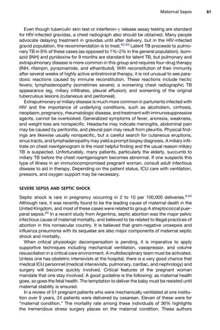 Even though tuberculin skin test or interferon-g release assay testing are standard
for HIV-infected gravidas, a chest radiograph also should be obtained. Many people
advocate delaying treatment in gravidas until after delivery, but in the HIV-infected
gravid population, the recommendation is to treat.62,63
Latent TB proceeds to pulmo-
nary TB in 8% of these cases (as opposed to 1%–2% in the general population). Isoni-
azid (INH) and pyridoxine for 9 months are standard for latent TB, but pulmonary and
extrapulmonary disease is more common in this group and requires four-drug therapy
(INH, rifampin, pyrazinamide, and ethambutol). With reconstitution of their immunity
after several weeks of highly active antiretroviral therapy, it is not unusual to see para-
doxic reactions caused by immune reconstitution. These reactions include hectic
fevers; lymphadenopathy (sometimes severe); a worsening chest radiographic TB
appearance (eg, miliary infiltrates, pleural effusion); and worsening of the original
tuberculous lesions (cutaneous and peritoneal).
Extrapulmonary or miliary disease is much more common in parturients infected with
HIV and the importance of underlying conditions, such as alcoholism, cirrhosis,
neoplasm, pregnancy, rheumatologic disease, and treatment with immunosuppressive
agents, cannot be overlooked. Generalized symptoms of fever, anorexia, weakness,
and weight loss are nonspecific. Headache may indicate meningitis, abdominal pain
may be caused by peritonitis, and pleural pain may result from pleuritis. Physical find-
ings are likewise usually nonspecific, but a careful search for cutaneous eruptions,
sinus tracts, and lymphadenopathy may yield a prompt biopsy diagnosis. A miliary infil-
trate on chest roentgenogram is the most helpful finding and the usual reason miliary
TB is suspected. Unfortunately, many patients, particularly the elderly, succumb to
miliary TB before the chest roentgenogram becomes abnormal. If one suspects this
type of illness in an immunocompromised pregnant woman, consult adult infectious
disease to aid in therapy. Depending on the patient status, ICU care with ventilation,
pressors, and oxygen support may be necessary.
SEVERE SEPSIS AND SEPTIC SHOCK
Septic shock is rare in pregnancy occurring in 2 to 10 per 100,000 deliveries.9,64
Although rare, it was recently found to be the leading cause of maternal death in the
United Kingdom, and most of these cases were related to group A streptococcal puer-
peral sepsis.65
In a recent study from Argentina, septic abortion was the major pelvic
infectious cause of maternal mortality, and believed to be related to illegal practices of
abortion in this nonsecular country. It is believed that gram-negative urosepsis and
influenza pneumonia with its sequelae are also major components of maternal septic
shock and mortality.
When critical physiologic decompensation is pending, it is imperative to apply
supportive techniques including mechanical ventilation, vasopressor, and volume
resuscitation in a critical care environment. A multidisciplinary team must be activated.
Unless one has obstetric intensivists at the hospital, there is a very good chance that
medical ICU personnel (medical intensivists, pulmonary, cardiac, and nephrology) and
surgery will become quickly involved. Critical features of the pregnant woman
mandate that one stay involved. A good guideline is the following: as maternal health
goes, so goes the fetal health. The temptation to deliver the baby must be resisted until
maternal stability is ensured.
In a review of 51 pregnant patients who were mechanically ventilated at one institu-
tion over 9 years, 24 patients were delivered by cesarean. Eleven of these were for
“maternal condition.” The mortality rate among these individuals of 36% highlights
the tremendous stress surgery places on the maternal condition. These authors
Maternal Sepsis 81
 