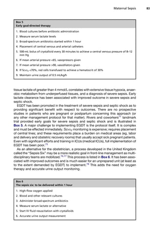tissue lactate of greater than 4 mmol/L correlates with extensive tissue hypoxia, anaer-
obic metabolism from underperfused tissues, and a diagnosis of severe sepsis. Early
lactate clearance has been associated with improved outcome in severe sepsis and
septic shock.
EGDT has been promoted in the treatment of severe sepsis and septic shock as to
providing significant benefit with respect to outcomes. There are no prospective
studies in patients who are pregnant or postpartum concerning this approach (or
any other management protocol for that matter). Rivers and coworkers71
landmark
trial provided early goals for severe sepsis and septic shock and is illustrated in
Box 5. A major challenge to implementing EGDT is the protocol itself. It is complex
and must be effected immediately. ScVO2 monitoring is expensive; requires placement
of central lines; and these requirements place a burden on medical areas (eg, labor
and delivery and obstetric recovery rooms) that usually accept sick pregnant patients.
Even with significant efforts and training in ICUs (medical ICUs), full implementation of
EGDT has been poor.75
As an alternative for the obstetrician, a process developed in the United Kingdom
called the “Sepsis Six” may be a more realistic goal in front-line management as multi-
disciplinary teams are mobilized.76,77
This process is listed in Box 6. It has been asso-
ciated with improved outcomes and is much easier for an unprepared unit (at least as
to the extent demanded by EGDT) to implement.78
This adds the need for oxygen
therapy and accurate urine output monitoring.
Box 5
Early goal-directed therapy
1. Blood cultures before antibiotic administration
2. Measure serum lactate levels
3. Broad-spectrum antibiotics started within 1 hour
4. Placement of central venous and arterial catheters
5. 500-mL bolus of crystalloid every 30 minutes to achieve a central venous pressure of 8–12
mm Hg
6. If mean arterial pressure 65, vasopressors given
7. If mean arterial pressure 90, vasodilators given
8. If ScVO2 70%, red cells transfused to achieve a hematocrit of 30%
9. Maintain urine output of 0.5 mL/kg/h
Box 6
The sepsis six: to be delivered within 1 hour
1. High-flow oxygen applied
2. Blood and other relevant cultures
3. Administer broad-spectrum antibiotics
4. Measure serum lactate or alternative
5. Start IV fluid resuscitation with crystalloids
6. Accurate urine output measurement
Maternal Sepsis 83
 