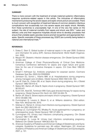 SUMMARY
There is more concern with the treatment of simple maternal systemic inflammatory
response syndrome–related sepsis in this article. The intricacies of inflammatory
mechanisms producing the severe sepsis and septic shock picture are avoided. There
is much concern with recognition of treatment failures of common obstetric infectious
complications that occasionally turn into severe sepsis and septic shock. Mortality
from these syndromes is unacceptably high. In one of the very few series on the
subject, the rate of maternal mortality from sepsis and shock was 28%.7
Labor and
delivery units and their respective hospitals should strive to develop processes that
ensure that unstable septic gravidas receive prompt recognition and appropriate ther-
apies. Specific examples of these processes (eg, EGDT) are currently being tested in
national and international trials.79
REFERENCES
1. Dolea C, Stein S. Global burden of maternal sepsis in the year 2000. Evidence
and information for policy (EIP). Geneva (Switzerland): World Health Organiza-
tion; 2003.
2. Maupin RT. Obstetric infection disease emergencies. Clin Obstet Gynecol 2002;
45:393–404.
3. American College of Chest Physicians/Society of Critical Care Medicine.
Consensus Conference definitions for sepsis and organ failure and guide-
lines for the use of innovative therapies in sepsis. Crit Care Med 1992;20:
864–74.
4. Smaill F, Hofmeyer GJ. Antibiotic prophylaxis for cesarean section. Cochrane
Database Syst Rev 2002;(3):CD000933.
5. Jamieson DJ, Schiid L, Adams MM, et al. Hospitalizations during pregnancy
among managed care enrollees. Obstet Gynecol 2002;100(1):94–100.
6. Lee W, Clark SL, Cotton DB, et al. Septic shock during pregnancy. Am J Obstet
Gynecol 1988;159:410–6.
7. Mabie WC, Barton JR, Sibai B. Septic shock in pregnancy. Obstet Gynecol 1997;
90:553–61.
8. Guinn DA, Abel DE, Tomlinson MW. Early goal directed therapy for sepsis during
pregnancy. Obstet Gynecol Clin North Am 2007;34:459–79.
9. Barton JR, Sibai S. Severe sepsis and septic shock in pregnancy. Obstet Gynecol
2012;120:689–706.
10. Cunningham G, Leveno K, Bloom S, et al. Williams obstetrics. 23rd edition.
New York: McGraw-Hill; 2010.
11. Gilstrap LC, Ramen S. Urinary tract infections during pregnancy. Obstet Gyencol
North Am 2001;28(3):581–91.
12. Gilstrap LC, Cunningham FG, Whalley PJ. Acute pyelonephritis in pregnancy: an
anterospective study. Obstet Gynecol 1981;57:409–13.
13. Cunningham FG. Urinary tract infections complicating pregnancy. Clin Obstet
Gynecol 1987;1:891–908.
14. Cunningham G, Lucas M. Urinary tract infections complicating pregnancy.
Ballieres Clin Obstet Gynecol 1994;8(2):353–73.
15. American Academy of Pediatrics and American College of Obstetricians and Gyne-
cologists. Guidelines for perinatal care. 6th edition. Washington, DC: American
Academy of Pediatrics and American College of Obstetricians and Gynecologists;
2007. p. 101.
Morgan  Roberts84
 