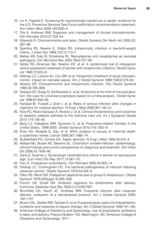 16. Lin K, Fajardo K. Screening for asymptomatic bacteriuria in adults: evidence for
the U.S. Preventive Services Task Force reaffirmation recommendation statement.
Ann Intern Med 2008;149:W20–4.
17. Tita A, Andrews WW. Diagnosis and management of clinical chorioamnionitis.
Clin Perinatol 2010;37:339–54.
18. Edwards R. Chorioamnionitis and labor. Obstet Gynecol Clin North Am 2005;32:
287–96.
19. Sperling RS, Newton E, Gibbs RS. Intraamniotic infection in low-birth-weight
infants. J Infect Dis 1988;157(1):113–7.
20. Waites KB, Katz B, Schelonka RL. Mycoplasmas and ureaplasmas as neonatal
pathogens. Clin Microbiol Rev 2005;18(4):757–89.
21. Gibbs RS, Dinsmoor MJ, Newton ER, et al. A randomized trial of intrapartum
versus postpartum treatment of women with intraamniotic infection. Obstet Gyne-
col 1988;72:823–8.
22. Gilstrap LC, Leveno KJ, Cox SM, et al. Intrapartum treatment of acute chorioam-
nionitis: impact on neonatal sepsis. Am J Obstet Gynecol 1988;159(3):579–83.
23. Newton ER. Chorioamnionitis and intraamniotic infection. Clin Obstet Gynecol
1993;36:795–808.
24. Sawaya GF, Grady D, Kerlikowske K, et al. Antibiotics at the time of induced abor-
tion: the case for universal prophylaxis based on a meta-analysis. Obstet Gyne-
col 1996;87:884–90.
25. Fjerstad M, Trussell J, Sivin I, et al. Rates of serious infection after changes in
regimens for medical abortion. N Engl J Med 2009;361:145–51.
26. Rios FG, Risso-Vazquez A, Alvarez J, et al. Clinical characteristics and outcomes
of obstetric patients admitted to the intensive care unit. Int J Gynaecol Obstet
2012;119:136–40.
27. Berg CJ, Callaghan WM, Syverson C, et al. Pregnancy-related mortality in the
United States, 1998-2005. Obstet Gynecol 2010;116:1302–9.
28. Khan KS, Wodjyla D, Say, et al. WHO analysis of causes of maternal death:
a systematic review. Lancet 2006;367:1066–74.
29. Stubblefield PG, Grimes DA. Septic abortion. N Engl J Med 1994;33:310–4.
30. Aldape MJ, Bryant AE, Stevens DL. Clostridium sordellii infection: epidemiology,
clinical findings and current perspectives on diagnosis and treatment. Clin Infect
Dis 2006;43:1436–46.
31. Zane S, Guarner J. Gynecologic clostridial toxic shock in women of reproductive
age. Curr Infect Dis Rep 2011;13:561–70.
32. Faro S. Postpartum endometritis. Clin Perinatol 2005;32:803–14.
33. Gilstrap LC, Cunningham FG. The bacterial pathogenesis of infection following
cesarean section. Obstet Gynecol 1979;53:545–9.
34. Filker RS, Monif GR. Postpartum septicemia due to group G streptococci. Obstet
Gynecol 1979;53(Suppl 3):28S–30S.
35. French LM, Smaill FM. Antibiotic regimens for endometritis after delivery.
Cochrane Database Syst Rev 2002;(1):CD001067.
36. Brumfield CG, Hauth JC, Andrews WW. Puerperal infection after cesarean
delivery: evaluation of a standardized protocol. Am J Obstet Gynecol 2000;
182:1147.
37. Brown CEL, Stettler RW, Twickler D, et al. Puerperal septic pelvic thrombophlebitis:
incidence and response to heparin therapy. Am J Obstet Gynecol 1999;181:183.
38. American College of Obstetrics and Gynecology. Use of prophylactic antibiotics
in labor and delivery. Practice Bulletin 120. Washington, DC: American College of
Obstetrics and Gynecology; 2011.
Maternal Sepsis 85
 