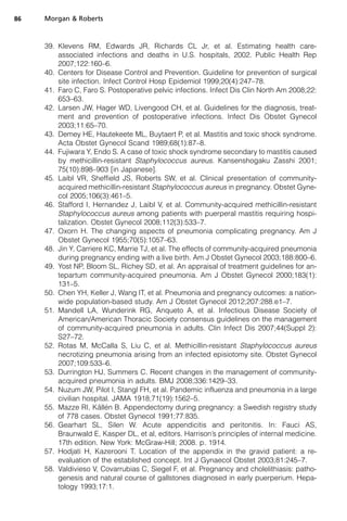 39. Klevens RM, Edwards JR, Richards CL Jr, et al. Estimating health care-
associated infections and deaths in U.S. hospitals, 2002. Public Health Rep
2007;122:160–6.
40. Centers for Disease Control and Prevention. Guideline for prevention of surgical
site infection. Infect Control Hosp Epidemiol 1999;20(4):247–78.
41. Faro C, Faro S. Postoperative pelvic infections. Infect Dis Clin North Am 2008;22:
653–63.
42. Larsen JW, Hager WD, Livengood CH, et al. Guidelines for the diagnosis, treat-
ment and prevention of postoperative infections. Infect Dis Obstet Gynecol
2003;11:65–70.
43. Demey HE, Hautekeete ML, Buytaert P, et al. Mastitis and toxic shock syndrome.
Acta Obstet Gynecol Scand 1989;68(1):87–8.
44. Fujiwara Y, Endo S. A case of toxic shock syndrome secondary to mastitis caused
by methicillin-resistant Staphylococcus aureus. Kansenshogaku Zasshi 2001;
75(10):898–903 [in Japanese].
45. Laibl VR, Sheffield JS, Roberts SW, et al. Clinical presentation of community-
acquired methicillin-resistant Staphylococcus aureus in pregnancy. Obstet Gyne-
col 2005;106(3):461–5.
46. Stafford I, Hernandez J, Laibl V, et al. Community-acquired methicillin-resistant
Staphylococcus aureus among patients with puerperal mastitis requiring hospi-
talization. Obstet Gynecol 2008;112(3):533–7.
47. Oxorn H. The changing aspects of pneumonia complicating pregnancy. Am J
Obstet Gynecol 1955;70(5):1057–63.
48. Jin Y, Carriere KC, Marrie TJ, et al. The effects of community-acquired pneumonia
during pregnancy ending with a live birth. Am J Obstet Gynecol 2003;188:800–6.
49. Yost NP, Bloom SL, Richey SD, et al. An appraisal of treatment guidelines for an-
tepartum community-acquired pneumonia. Am J Obstet Gynecol 2000;183(1):
131–5.
50. Chen YH, Keller J, Wang IT, et al. Pneumonia and pregnancy outcomes: a nation-
wide population-based study. Am J Obstet Gynecol 2012;207:288.e1–7.
51. Mandell LA, Wunderink RG, Anqueto A, et al. Infectious Disease Society of
American/American Thoracic Society consensus guidelines on the management
of community-acquired pneumonia in adults. Clin Infect Dis 2007;44(Suppl 2):
S27–72.
52. Rotas M, McCalla S, Liu C, et al. Methicillin-resistant Staphylococcus aureus
necrotizing pneumonia arising from an infected episiotomy site. Obstet Gynecol
2007;109:533–6.
53. Durrington HJ, Summers C. Recent changes in the management of community-
acquired pneumonia in adults. BMJ 2008;336:1429–33.
54. Nuzum JW, Pilot I, Stangl FH, et al. Pandemic influenza and pneumonia in a large
civilian hospital. JAMA 1918;71(19):1562–5.
55. Mazze RI, Ka¨lle´n B. Appendectomy during pregnancy: a Swedish registry study
of 778 cases. Obstet Gynecol 1991;77:835.
56. Gearhart SL, Silen W. Acute appendicitis and peritonitis. In: Fauci AS,
Braunwald E, Kasper DL, et al, editors. Harrison’s principles of internal medicine.
17th edition. New York: McGraw-Hill; 2008. p. 1914.
57. Hodjati H, Kazerooni T. Location of the appendix in the gravid patient: a re-
evaluation of the established concept. Int J Gynaecol Obstet 2003;81:245–7.
58. Valdivieso V, Covarrubias C, Siegel F, et al. Pregnancy and cholelithiasis: patho-
genesis and natural course of gallstones diagnosed in early puerperium. Hepa-
tology 1993;17:1.
Morgan  Roberts86
 