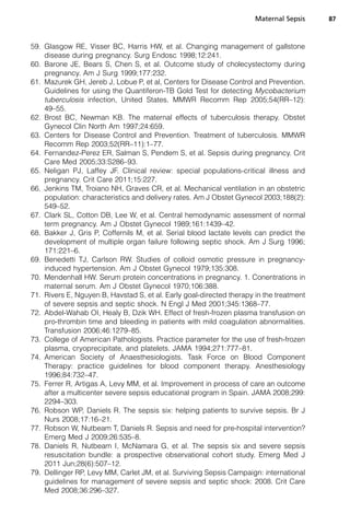59. Glasgow RE, Visser BC, Harris HW, et al. Changing management of gallstone
disease during pregnancy. Surg Endosc 1998;12:241.
60. Barone JE, Bears S, Chen S, et al. Outcome study of cholecystectomy during
pregnancy. Am J Surg 1999;177:232.
61. Mazurek GH, Jereb J, Lobue P, et al, Centers for Disease Control and Prevention.
Guidelines for using the Quantiferon-TB Gold Test for detecting Mycobacterium
tuberculosis infection, United States. MMWR Recomm Rep 2005;54(RR–12):
49–55.
62. Brost BC, Newman KB. The maternal effects of tuberculosis therapy. Obstet
Gynecol Clin North Am 1997;24:659.
63. Centers for Disease Control and Prevention. Treatment of tuberculosis. MMWR
Recomm Rep 2003;52(RR–11):1–77.
64. Fernandez-Perez ER, Salman S, Pendem S, et al. Sepsis during pregnancy. Crit
Care Med 2005;33:S286–93.
65. Neligan PJ, Laffey JF. Clinical review: special populations-critical illness and
pregnancy. Crit Care 2011;15:227.
66. Jenkins TM, Troiano NH, Graves CR, et al. Mechanical ventilation in an obstetric
population: characteristics and delivery rates. Am J Obstet Gynecol 2003;188(2):
549–52.
67. Clark SL, Cotton DB, Lee W, et al. Central hemodynamic assessment of normal
term pregnancy. Am J Obstet Gynecol 1989;161:1439–42.
68. Bakker J, Gris P, Coffernils M, et al. Serial blood lactate levels can predict the
development of multiple organ failure following septic shock. Am J Surg 1996;
171:221–6.
69. Benedetti TJ, Carlson RW. Studies of colloid osmotic pressure in pregnancy-
induced hypertension. Am J Obstet Gynecol 1979;135:308.
70. Mendenhall HW. Serum protein concentrations in pregnancy. 1. Conentrations in
maternal serum. Am J Obstet Gynecol 1970;106:388.
71. Rivers E, Nguyen B, Havstad S, et al. Early goal-directed therapy in the treatment
of severe sepsis and septic shock. N Engl J Med 2001;345:1368–77.
72. Abdel-Wahab OI, Healy B, Dzik WH. Effect of fresh-frozen plasma transfusion on
pro-thrombin time and bleeding in patients with mild coagulation abnormalities.
Transfusion 2006;46:1279–85.
73. College of American Pathologists. Practice parameter for the use of fresh-frozen
plasma, cryoprecipitate, and platelets. JAMA 1994;271:777–81.
74. American Society of Anaesthesiologists. Task Force on Blood Component
Therapy: practice guidelines for blood component therapy. Anesthesiology
1996;84:732–47.
75. Ferrer R, Artigas A, Levy MM, et al. Improvement in process of care an outcome
after a multicenter severe sepsis educational program in Spain. JAMA 2008;299:
2294–303.
76. Robson WP, Daniels R. The sepsis six: helping patients to survive sepsis. Br J
Nurs 2008;17:16–21.
77. Robson W, Nutbeam T, Daniels R. Sepsis and need for pre-hospital intervention?
Emerg Med J 2009;26:535–8.
78. Daniels R, Nutbeam I, McNamara G, et al. The sepsis six and severe sepsis
resuscitation bundle: a prospective observational cohort study. Emerg Med J
2011 Jun;28(6):507–12.
79. Dellinger RP, Levy MM, Carlet JM, et al. Surviving Sepsis Campaign: international
guidelines for management of severe sepsis and septic shock: 2008. Crit Care
Med 2008;36:296–327.
Maternal Sepsis 87
 