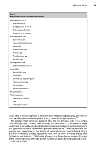 factor cited in the development of all urinary tract infections in pregnancy, and hence it
is an exceedingly common diagnosis among medically indigent patients.10
The disease most commonly presents after the first trimester with fever, lumbar
pain, shaking chills, nausea, and vomiting. On examination, costovertebral angle
tenderness is generally noted and laboratory findings include microscopic bacteriuria
and pyuria on urinalysis verified by a positive urine culture.11
Fetal tachycardia can
also be seen depending on the degree of maternal pyrexia. Normal bowel flora is
the most commonly isolated organisms, with 70% to 80% of cases arising from
Escherichia coli infection.12
Klebsiella, Proteus, and Enterobacter account for most
of the remaining cases, although a small number are caused by group B and entero-
coccal streptococci.
Box 1
Organisms involved with maternal sepsis
Gram-positive cocci
Pneumococcus
Streptococcus A and B
Enterococcus faecalis
Staphylococcus aureus
Gram-negative rods
Escherichia coli
Haemophilus influenza
Klebsiella
Enterobacter spp
Proteus spp
Pseudomonas spp
Serratia spp
Gram-positive rods
Listeria monocytogenes
Anaerobes
Bacteroides spp
Prevotella
Clostridium perprfringens
Fusobacterium spp
Peptococcus
Peptostreptococcus
Fungal species
Viral organisms
Herpes and varicella
HIV
Influenza A and B
Maternal Sepsis 71
 