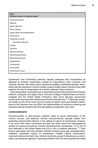 hypotension and diminished perfusion despite adequate fluid resuscitation as
opposed to transient hypotension caused by hypovolemia, fever, anorexia, and
vomiting. Women with septic shock syndrome (capillary endothelial damage, dimin-
ished vascular resistance, and low cardiac output) usually require intensive care often
aided by the use of vasopressors to maintain adequate tissue perfusion.
Early presentation to prenatal care is essential to prevent the development of kidney
infection, urosepsis, and septic shock. American College of Obstetricians and Gyne-
cologists and the United States Preventive Task Force Services recommend
screening for asymptomatic bacteriuria at the first prenatal visit.15,16
Because urosep-
sis makes up one of the most common causes of septic shock and obstetric admis-
sions to the intensive care unit (ICU), the implementation of judicious screening and
treatment policies should make this devastating complication even rarer.
CHORIOAMNIONITIS
Chorioamnionitis or intra-amniotic infection refers to acute inflammation of the
chorion, amnion, and placenta. Clinical chorioamnionitis typically results from
ascending polymicrobial infection in the setting of rupture of membranes; however,
it can occur with intact membranes and also can rarely result from hematogenous
spread or invasive procedures. Overall, chorioamnionitis complicates 1% to 4% of
term deliveries in the United States and 5% to 10% of preterm deliveries.17,18
Risk
factors associated with intra-amniotic infection include young age, prolonged labor,
nulliparity, prolonged rupture of membranes, multiple vaginal examinations,
meconium-stained amniotic fluid, internal monitoring, group B streptococcus coloni-
zation, and bacterial vaginosis. Ascending infection from the lower genital tract leads
Box 3
Different causes of maternal sepsis
Chorioamnionitis
Metritis
Septic abortion
Pelvic abscess
Septic pelvic thrombophlebitis
Pneumonia
Influenza A and B
Secondary infection
Herpes
Varicella
Wound infection
Necrotizing cellulitis
Necrotizing fasciitis
Appendicitis
Cholecystitis
Pancreatitis
Small bowel injury
Maternal Sepsis 73
 