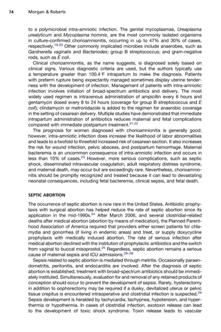 to a polymicrobial intra-amniotic infection. The genital mycoplasmas, Ureaplasma
urealyticum and Mycoplasma hominis, are the most commonly isolated organisms
in culture-confirmed chorioamnionitis, occurring in up to 47% and 30% of cases,
respectively.19,20
Other commonly implicated microbes include anaerobes, such as
Gardnerella vaginalis and Bacteriodes; group B streptococcus; and gram-negative
rods, such as E coli.
Clinical chorioamnionitis, as the name suggests, is diagnosed solely based on
clinical signs. Various diagnostic criteria are used, but the authors typically use
a temperature greater than 100.4
F intrapartum to make the diagnosis. Patients
with preterm rupture being expectantly managed sometimes display uterine tender-
ness with the development of infection. Management of patients with intra-amniotic
infection involves initiation of broad-spectrum antibiotics and delivery. The most
widely used regimen is intravenous administration of ampicillin every 6 hours and
gentamycin dosed every 8 to 24 hours (coverage for group B streptococcus and E
coli); clindamycin or metronidazole is added to the regimen for anaerobic coverage
in the setting of cesarean delivery. Multiple studies have demonstrated that immediate
intrapartum administration of antibiotics reduces maternal and fetal complications
compared with immediate postpartum treatment.21,22
The prognosis for women diagnosed with chorioamnionitis is generally good;
however, intra-amniotic infection does increase the likelihood of labor abnormalities
and leads to a twofold to threefold increased risk of cesarean section. It also increases
the risk for wound infection, pelvic abscess, and postpartum hemorrhage. Maternal
bacteremia is an uncommon consequence of intra-amniotic infection and occurs in
less than 10% of cases.23
However, more serious complications, such as septic
shock, disseminated intravascular coagulation, adult respiratory distress syndrome,
and maternal death, may occur but are exceedingly rare. Nevertheless, chorioamnio-
nitis should be promptly recognized and treated because it can lead to devastating
neonatal consequences, including fetal bacteremia, clinical sepsis, and fetal death.
SEPTIC ABORTION
The occurrence of septic abortion is now rare in the United States. Antibiotic prophy-
laxis with surgical abortion has helped reduce the rate of septic abortion since its
application in the mid-1990s.24
After March 2006, and several clostridial-related
deaths after medical abortion (abortion by means of medication), the Planned Parent-
hood Association of America required that providers either screen patients for chla-
mydia and gonorrhea (if living in endemic areas) and treat, or supply doxycycline
prophylaxis with medically induced abortion. The rate of serious infection after
medical abortion declined with the institution of prophylactic antibiotics and the switch
from vaginal to buccal misoprostol.25
Regardless, septic abortion remains a serious
cause of maternal sepsis and ICU admissions.26–28
Sepsis related to septic abortion is mediated through metritis. Occasionally paraen-
dometritis, peritonitis, and endocarditis are involved. After the diagnosis of septic
abortion is established, treatment with broad-spectrum antibiotics should be immedi-
ately instituted. Simultaneously, evaluation for and removal of any retained products of
conception should occur to prevent the development of sepsis. Rarely, hysterectomy
in addition to oophorectomy may be required if a dusky, devitalized uterus or pelvic
tissue crepitus is encountered intraoperative and clostridial infection is suspected.29
Sepsis development is heralded by tachycardia, tachypnea, hypotension, and hyper-
thermia or hypothermia. In cases of clostridial infection, exotoxin release can lead
to the development of toxic shock syndrome. Toxin release leads to vascular
Morgan  Roberts74
 