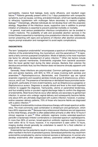 permeability, massive fluid leakage, body cavity effusions, and resultant organ
failure.30
Patients generally present within 2 to 7 days postabortion with nonspecific
symptoms, such as nausea, vomiting, and abdominal pain, which can rapidly progress
to refractory hypotension with multiorgan failure secondary to massive capillary
leakage.31
Interestingly, affected individuals do not develop fever with this anaerobic
etiology. Regardless of the infectious cause, supportive care in addition to prompt
initiation of antibiotics is essential to prevent potential morbidity or mortality.
In general, most serious postabortion infectious complications can be avoided in
modern medicine. The availability of safe and accessible abortion services in the
United States is essential to maintaining a low postabortion infection rate. Additionally,
women presenting with signs and symptoms of infection after abortion procedures
require prompt evaluation and management to avoid septic complications.
ENDOMETRITIS
The term “postpartum endometritis” encompasses a spectrum of infections including
infection of the endometrial lining, the myometrium, and the parametrium.32
It repre-
sents a fairly common puerperal complication. Mode of delivery is the most important
risk factor for ultimate development of pelvic infection.10
Other risk factors include
labor and ruptured membranes. Endometritis originates from bacterial ascension
from the lower genital tract during the labor process. Bacteria then colonize the
decidua and amniotic fluid, but the infection does not become clinically apparent until
after delivery.
Generally, these infections are polymicrobial. Common pathogens include anaer-
obic and aerobic bacteria, with 60% to 70% of cases involving both aerobes and
anaerobes.33
Peptostreptococcus, Bacteriodes, and Clostridium spp are typical
anaerobic organisms and causative aerobes include group B streptococcus, entero-
coccus, and E coli. The presence of hematomas or devitalized tissue promotes bacte-
rial growth, particularly of more virulent bacteria, such as Streptococcus pyogenes or
Staphylococcus aureus. Diagnosis is usually clinical and fever is the most important
criterion to suggest the diagnosis. Tachycardia, uterine or parametrial tenderness,
and foul smelling lochia or purulent vaginal discharge helps to confirm the diagnosis
of endometritis. Most fevers that do occur after delivery are secondary to genital tract
infection. In women who undergo vaginal delivery and subsequently become febrile,
only about 20% are ultimately diagnosed with a pelvic infection; however, in postop-
erative cesarean delivery patients, 70% of those who become febrile are diagnosed
with a pelvic infection.34
Treatment of endometritis involves intravenous therapy with broad-spectrum antibi-
otics. The most commonly used combination is clindamycin and gentamycin, which
has a 95% response rate.35
Because many enterococcal infections are not responsive
to this initial therapy, ampicillin is often added either primarily or after 48 to 72 hours if
clinical response is poor.36
Other antibiotic regimens involve extended-spectrum
penicillin–b-lactamase inhibitor combinations or extended-spectrum cephalosporins.
In more than 90% of women, broad-spectrum antibiotic regimens lead to improve-
ment within 48 to 72 hours; however, if no improvement is seen within 72 hours,
imaging studies should generally be undertaken to search for a fluid collection or
surgical site inflammation.
Endometritis has the potential to result in more severe infectious morbidities, which
often manifest in the form of persistent pyrexia. Generalized peritonitis may result from
endometritis complicated by uterine incisional necrosis or dehiscence. In women who
develop endometritis after cesarean delivery, parametrial cellulitis with phlegmon
Maternal Sepsis 75
 