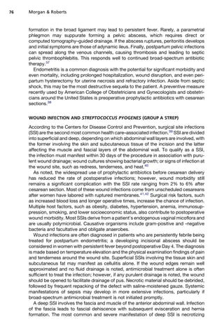 formation in the broad ligament may lead to persistent fever. Rarely, a parametrial
phlegmon may suppurate forming a pelvic abscess, which requires direct or
computed tomography–guided drainage. If the abscess ruptures, peritonitis develops
and initial symptoms are those of adynamic ileus. Finally, postpartum pelvic infections
can spread along the venous channels, causing thrombosis and leading to septic
pelvic thrombophlebitis. This responds well to continued broad-spectrum antibiotic
therapy.37
Endometritis is a common diagnosis with the potential for significant morbidity and
even mortality, including prolonged hospitalization, wound disruption, and even peri-
partum hysterectomy for uterine necrosis and refractory infection. Aside from septic
shock, this may be the most destructive sequela to the patient. A preventive measure
recently used by American College of Obstetricians and Gynecologists and obstetri-
cians around the United States is preoperative prophylactic antibiotics with cesarean
sections.38
WOUND INFECTION AND STREPTOCOCCUS PYOGENES (GROUP A STREP)
According to the Centers for Disease Control and Prevention, surgical site infections
(SSI) are the second most common health care–associated infection.39
SSI are divided
into superficial and deep, depending on which abdominal wall layers are involved, with
the former involving the skin and subcutaneous tissue of the incision and the latter
affecting the muscle and fascial layers of the abdominal wall. To qualify as a SSI,
the infection must manifest within 30 days of the procedure in association with puru-
lent wound drainage; wound cultures showing bacterial growth; or signs of infection at
the wound site, such as redness, tenderness, and heat.40
As noted, the widespread use of prophylactic antibiotics before cesarean delivery
has reduced the rate of postoperative infections; however, wound morbidity still
remains a significant complication with the SSI rate ranging from 2% to 6% after
cesarean section. Most of these wound infections come from unscheduled cesareans
after women have labored with ruptured membranes.41,42
Surgical risk factors, such
as increased blood loss and longer operative times, increase the chance of infection.
Multiple host factors, such as obesity, diabetes, hypertension, anemia, immunosup-
pression, smoking, and lower socioeconomic status, also contribute to postoperative
wound morbidity. Most SSIs derive from a patient’s endogenous vaginal micoflora and
are usually polymicrobial. Causative organisms include gram-positive and -negative
bacteria and facultative and obligate anaerobes.
Wound infections are often diagnosed in patients who are persistently febrile being
treated for postpartum endometritis; a developing incisional abscess should be
considered in women with persistent fever beyond postoperative Day 4. The diagnosis
is made based on temperature elevation and the physical examination findings of pain
and tenderness around the wound site. Superficial SSIs involving the tissue skin and
subcutaneous fat may manifest as cellulitis alone. If the wound edges remain well
approximated and no fluid drainage is noted, antimicrobial treatment alone is often
sufficient to treat the infection; however, if any purulent drainage is noted, the wound
should be opened to facilitate drainage of pus. Necrotic material should be debrided,
followed by frequent repacking of the defect with saline-moistened gauze. Systemic
manifestations of sepsis may develop in more extensive infections, particularly if
broad-spectrum antimicrobial treatment is not initiated promptly.
A deep SSI involves the fascia and muscle of the anterior abdominal wall. Infection
of the fascia leads to fascial dehiscence with subsequent evisceration and hernia
formation. The most common and severe manifestation of deep SSI is necrotizing
Morgan  Roberts76
 