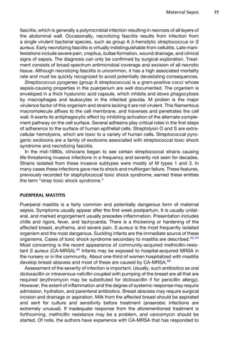 fasciitis, which is generally a polymicrobial infection resulting in necrosis of all layers of
the abdominal wall. Occasionally, necrotizing fasciitis results from infection from
a single virulent bacterial species, such as group A b-hemolytic streptococcus or S
aureus. Early necrotizing fasciitis is virtually indistinguishable from cellulitis. Late mani-
festations include severe pain, crepitus, bullae formation, wound drainage, and clinical
signs of sepsis. The diagnosis can only be confirmed by surgical exploration. Treat-
ment consists of broad-spectrum antimicrobial coverage and excision of all necrotic
tissue. Although necrotizing fasciitis is uncommon, it has a high associated mortality
rate and must be quickly recognized to avoid potentially devastating consequences.
Streptococcus pyogenes (group A streptococcus) is a gram-positive cocci whose
sepsis-causing properties in the puerperium are well documented. The organism is
enveloped in a thick hyaluronic acid capsule, which inhibits and slows phagocytosis
by macrophages and leukocytes in the infected gravida. M protein is the major
virulence factor of this organism and strains lacking it are not virulent. This filamentous
macromolecule affixes to the cell membrane, and traverses and penetrates the cell
wall. It exerts its antiphagocytic effect by inhibiting activation of the alternate comple-
ment pathway on the cell surface. Several adhesins play critical roles in the first steps
of adherence to the surface of human epithelial cells. Streptolysin O and S are extra-
cellular hemolysins, which are toxic to a variety of human cells. Streptococcal pyro-
genic exotoxins are a family of exotoxins associated with streptococcal toxic shock
syndrome and necrotizing fasciitis.
In the mid-1980s, clinicians began to see certain streptococcal strains causing
life-threatening invasive infections in a frequency and severity not seen for decades.
Strains isolated from these invasive subtypes were mostly of M types 1 and 3. In
many cases these infections gave rise to shock and multiorgan failure. These features,
previously recorded for staphylococcal toxic shock syndrome, earned these entities
the term “strep toxic shock syndrome.”
PUERPERAL MASTITIS
Puerperal mastitis is a fairly common and potentially dangerous form of maternal
sepsis. Symptoms usually appear after the first week postpartum. It is usually unilat-
eral, and marked engorgement usually precedes inflammation. Presentation includes
chills and rigors, fever, and tachycardia. There is a thickening or hardening of the
affected breast, erythema, and severe pain. S aureus is the most frequently isolated
organism and the most dangerous. Suckling infants are the immediate source of these
organisms. Cases of toxic shock syndrome secondary to mastitis are described.43,44
Most concerning is the recent appearance of community-acquired methicillin-resis-
tant S aureus (CA-MRSA).45
Infants may be exposed to hospital-acquired MRSA in
the nursery or in the community. About one-third of women hospitalized with mastitis
develop breast abscess and most of these are caused by CA-MRSA.46
Assessment of the severity of infection is important. Usually, such antibiotics as oral
dicloxacillin or intravenous nafcillin coupled with pumping of the breast are all that are
required (erythromycin may be substituted for dicloxacillin if for penicillin allergy).
However, the extent of inflammation and the degree of systemic response may require
admission, hydration, and parenteral antibiotics. Breast abscess may require surgical
incision and drainage or aspiration. Milk from the affected breast should be aspirated
and sent for culture and sensitivity before treatment (anaerobic infections are
extremely unusual). If inadequate response from the aforementioned treatment is
forthcoming, methicillin resistance may be a problem, and vancomycin should be
started. Of note, the authors have experience with CA-MRSA that has responded to
Maternal Sepsis 77
 