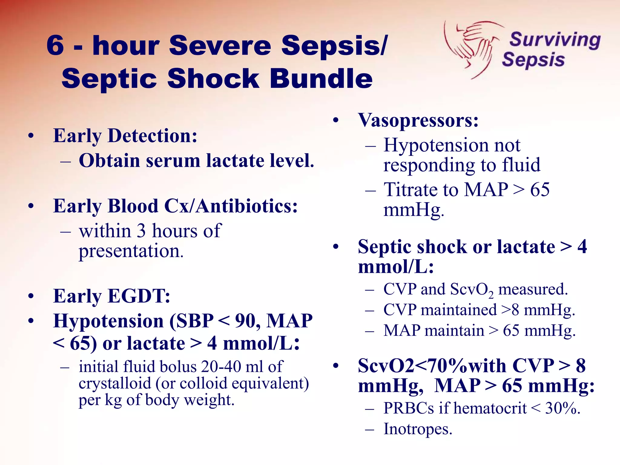 6 - hour Severe Sepsis/
Septic Shock Bundle
• Early Detection:
– Obtain serum lactate level.
• Early Blood Cx/Antibiotics:
– within 3 hours of
presentation.
• Early EGDT:
• Hypotension (SBP < 90, MAP
< 65) or lactate > 4 mmol/L:
– initial fluid bolus 20-40 ml of
crystalloid (or colloid equivalent)
per kg of body weight.
• Vasopressors:
– Hypotension not
responding to fluid
– Titrate to MAP > 65
mmHg.
• Septic shock or lactate > 4
mmol/L:
– CVP and ScvO2 measured.
– CVP maintained >8 mmHg.
– MAP maintain > 65 mmHg.
• ScvO2<70%with CVP > 8
mmHg, MAP > 65 mmHg:
– PRBCs if hematocrit < 30%.
– Inotropes.
 