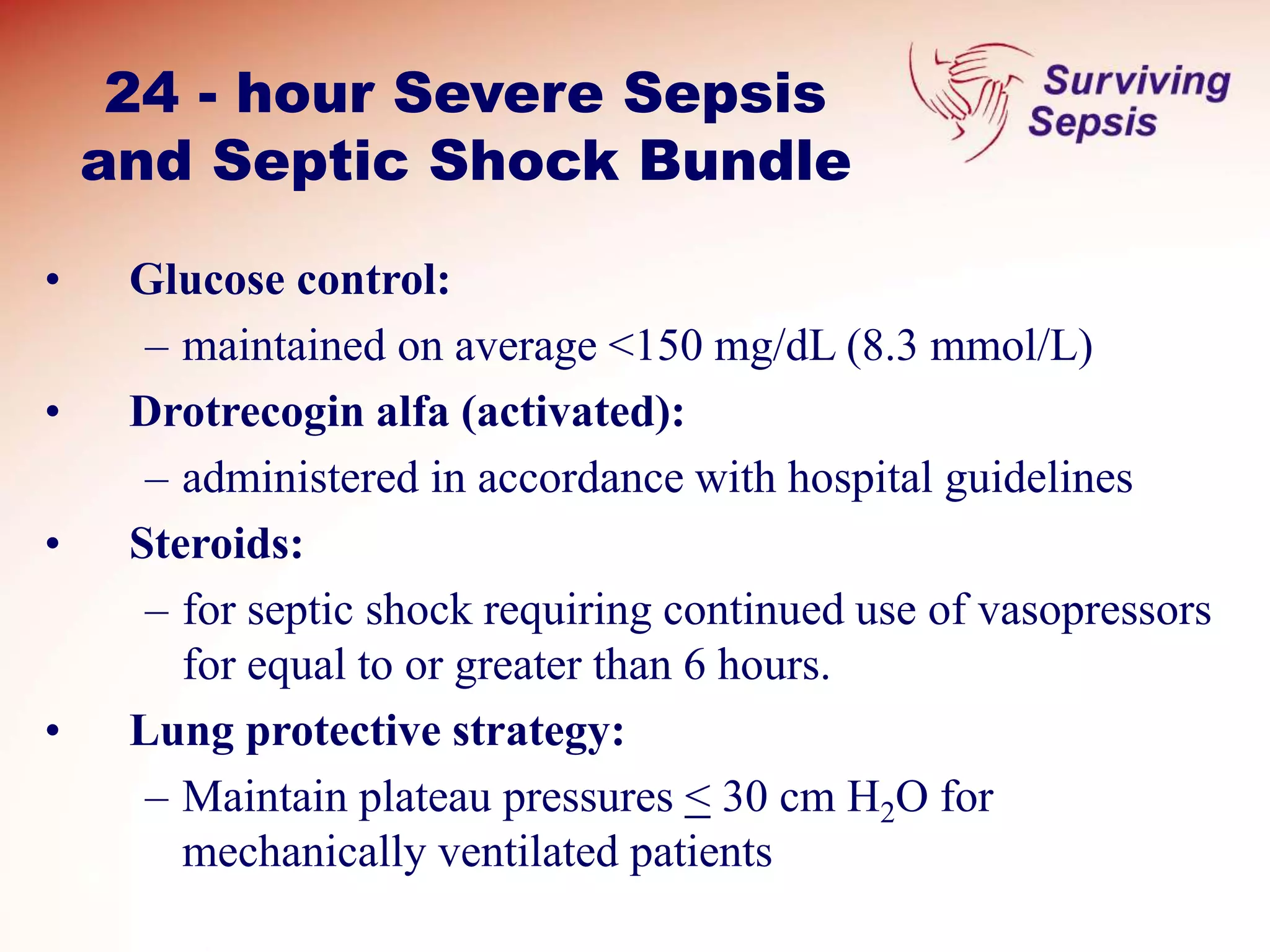 24 - hour Severe Sepsis
and Septic Shock Bundle
• Glucose control:
– maintained on average <150 mg/dL (8.3 mmol/L)
• Drotrecogin alfa (activated):
– administered in accordance with hospital guidelines
• Steroids:
– for septic shock requiring continued use of vasopressors
for equal to or greater than 6 hours.
• Lung protective strategy:
– Maintain plateau pressures < 30 cm H2O for
mechanically ventilated patients
 