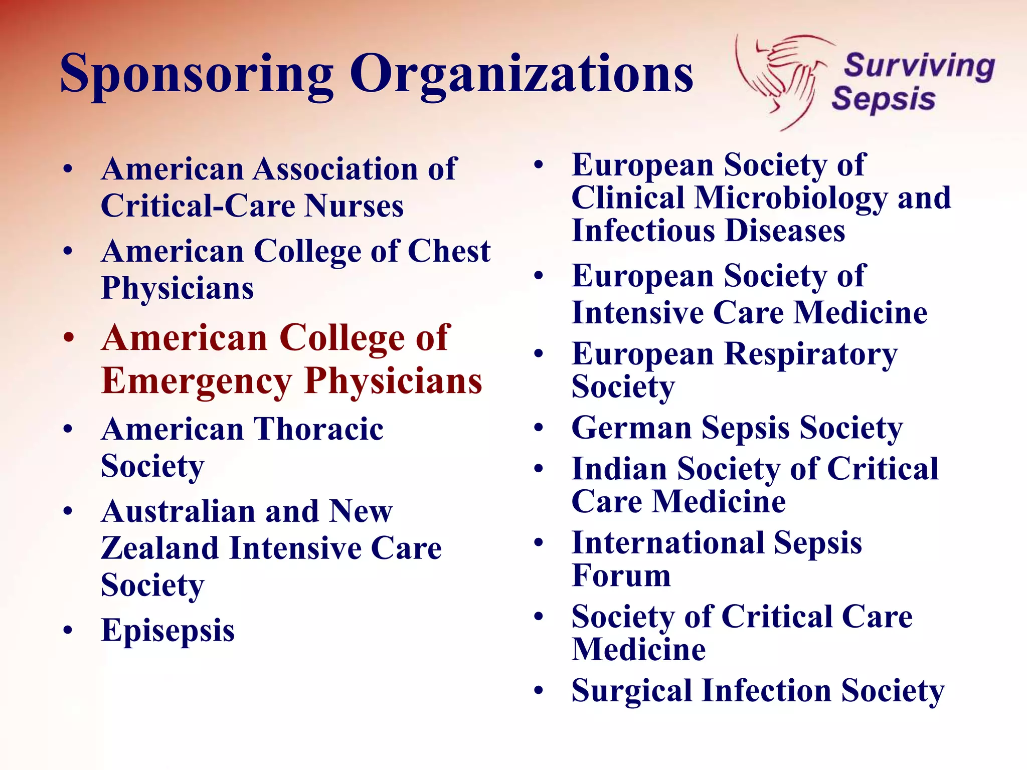 Sponsoring Organizations
• American Association of
Critical-Care Nurses
• American College of Chest
Physicians
• American College of
Emergency Physicians
• American Thoracic
Society
• Australian and New
Zealand Intensive Care
Society
• Episepsis
• European Society of
Clinical Microbiology and
Infectious Diseases
• European Society of
Intensive Care Medicine
• European Respiratory
Society
• German Sepsis Society
• Indian Society of Critical
Care Medicine
• International Sepsis
Forum
• Society of Critical Care
Medicine
• Surgical Infection Society
 