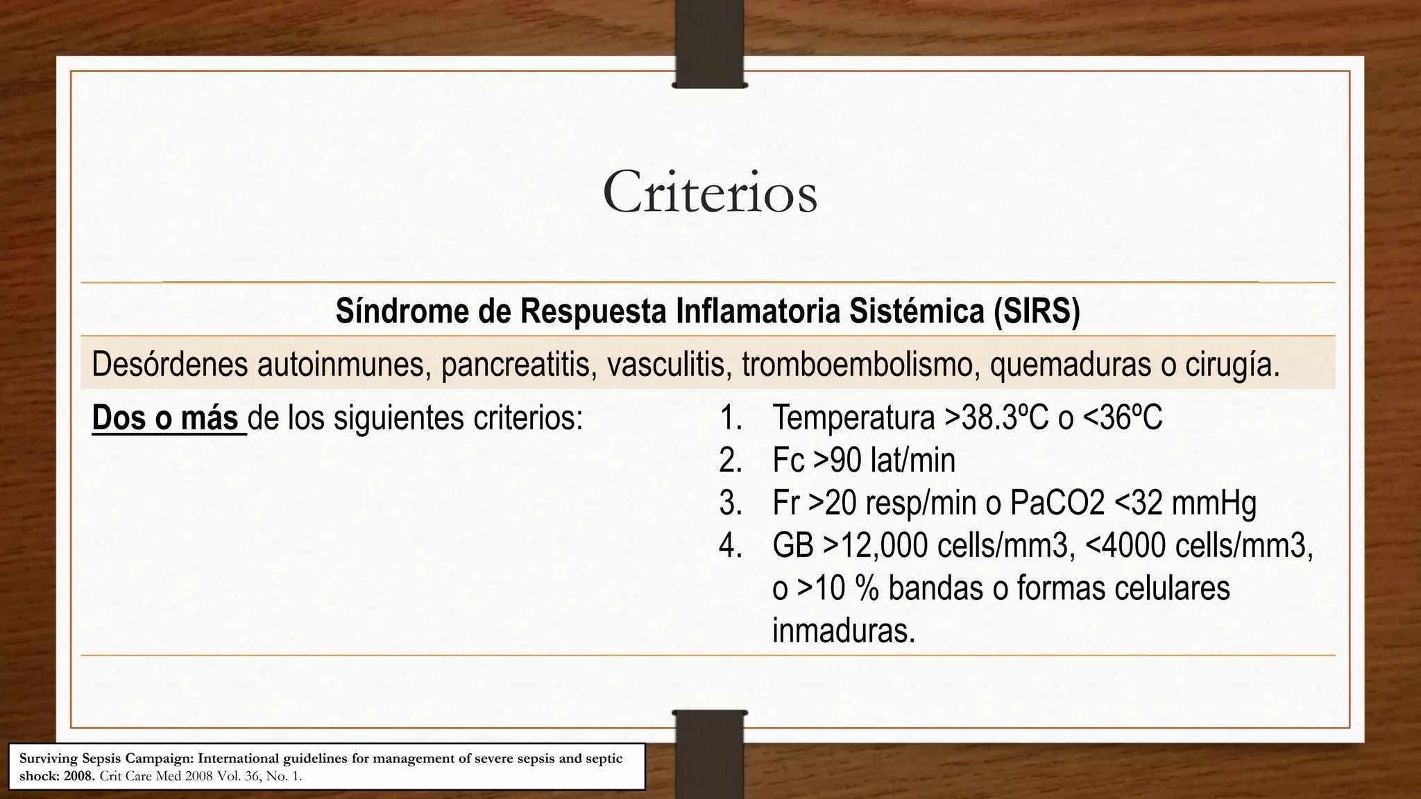 Criterios
Síndrome de Respuesta Inflamatoria Sistémica (SIRS)
Desórdenes autoinmunes, pancreatitis, vasculitis, tromboembolismo, quemaduras o cirugía.
Dos o más de los siguientes criterios: 1. Temperatura >38.3ºC o <36ºC
2. Fc >90 lat/min
3. Fr >20 resp/min o PaCO2 <32 mmHg
4. GB >12,000 cells/mm3, <4000 cells/mm3,
o >10 % bandas o formas celulares
inmaduras.
Surviving Sepsis Campaign: International guidelines for management of severe sepsis and septic
shock: 2008. Crit Care Med 2008 Vol. 36, No. 1.
 