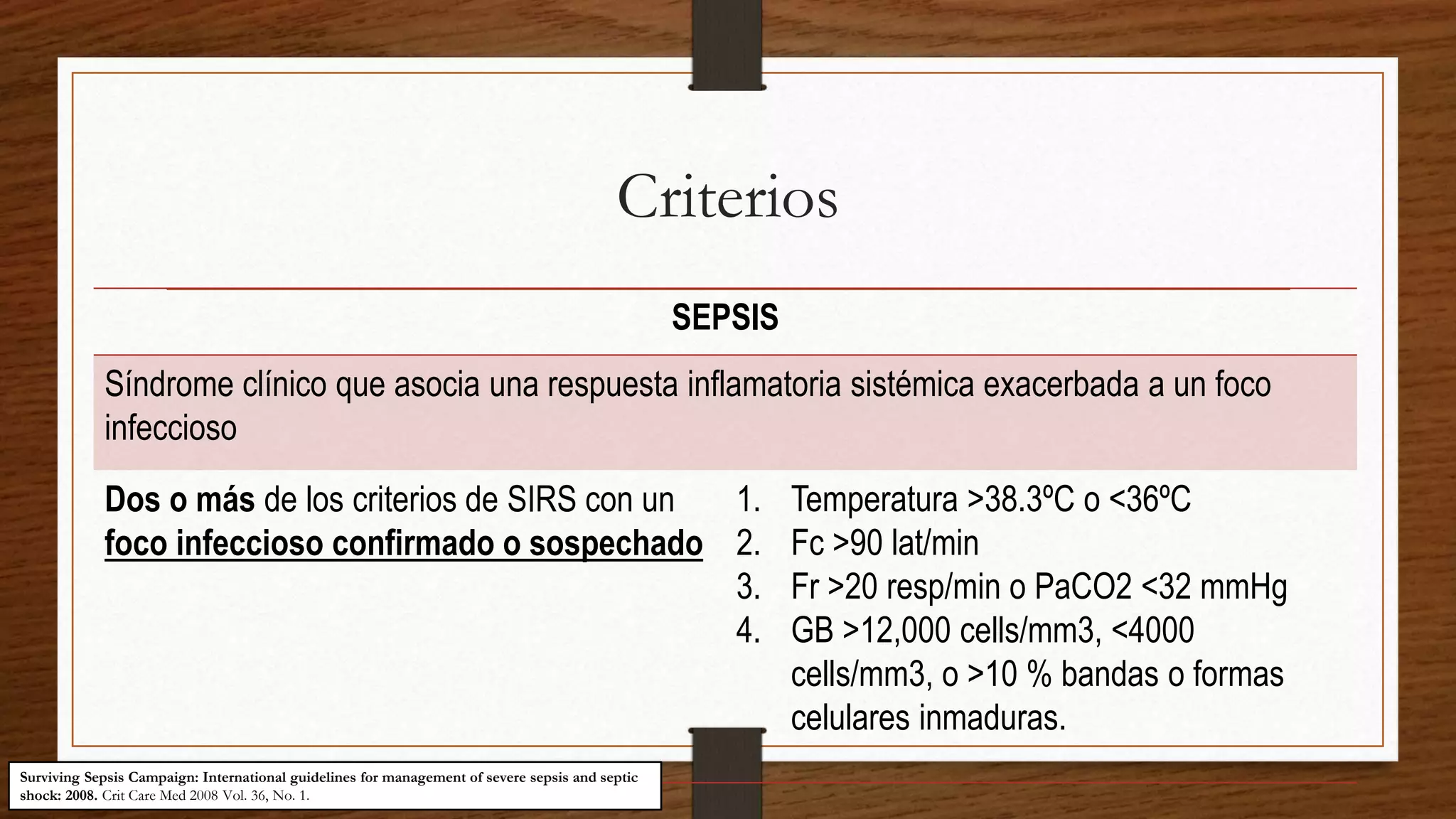 Criterios
SEPSIS
Síndrome clínico que asocia una respuesta inflamatoria sistémica exacerbada a un foco
infeccioso
Dos o más de los criterios de SIRS con un
foco infeccioso confirmado o sospechado
1. Temperatura >38.3ºC o <36ºC
2. Fc >90 lat/min
3. Fr >20 resp/min o PaCO2 <32 mmHg
4. GB >12,000 cells/mm3, <4000
cells/mm3, o >10 % bandas o formas
celulares inmaduras.
Surviving Sepsis Campaign: International guidelines for management of severe sepsis and septic
shock: 2008. Crit Care Med 2008 Vol. 36, No. 1.
 