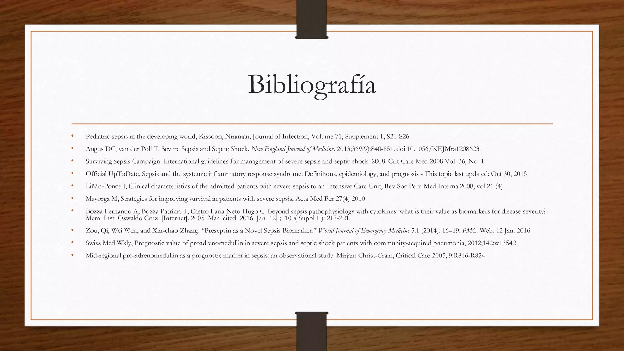 Bibliografía
• Pediatric sepsis in the developing world, Kissoon, Niranjan, Journal of Infection, Volume 71, Supplement 1, S21-S26
• Angus DC, van der Poll T. Severe Sepsis and Septic Shock. New England Journal of Medicine. 2013;369(9):840-851. doi:10.1056/NEJMra1208623.
• Surviving Sepsis Campaign: International guidelines for management of severe sepsis and septic shock: 2008. Crit Care Med 2008 Vol. 36, No. 1.
• Official UpToDate, Sepsis and the systemic inflammatory response syndrome: Definitions, epidemiology, and prognosis - This topic last updated: Oct 30, 2015
• Liñán-Ponce J, Clinical characteristics of the admitted patients with severe sepsis to an Intensive Care Unit, Rev Soc Peru Med Interna 2008; vol 21 (4)
• Mayorga M, Strategies for improving survival in patients with severe sepsis, Acta Med Per 27(4) 2010
• Bozza Fernando A, Bozza Patrícia T, Castro Faria Neto Hugo C. Beyond sepsis pathophysiology with cytokines: what is their value as biomarkers for disease severity?.
Mem. Inst. Oswaldo Cruz [Internet]. 2005 Mar [cited 2016 Jan 12] ; 100( Suppl 1 ): 217-221.
• Zou, Qi, Wei Wen, and Xin-chao Zhang. “Presepsin as a Novel Sepsis Biomarker.” World Journal of Emergency Medicine 5.1 (2014): 16–19. PMC. Web. 12 Jan. 2016.
• Swiss Med Wkly, Prognostic value of proadrenomedullin in severe sepsis and septic shock patients with community-acquired pneumonia, 2012;142:w13542
• Mid-regional pro-adrenomedullin as a prognostic marker in sepsis: an observational study. Mirjam Christ-Crain, Critical Care 2005, 9:R816-R824
 