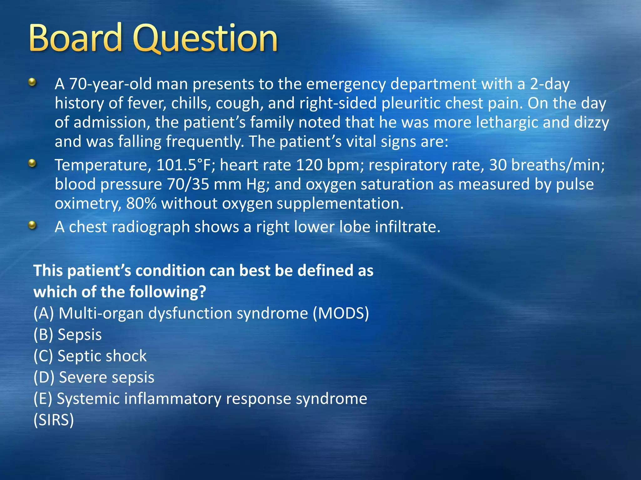 A 70-year-old man presents to the emergency department with a 2-day
history of fever, chills, cough, and right-sided pleuritic chest pain. On the day
of admission, the patient’s family noted that he was more lethargic and dizzy
and was falling frequently. The patient’s vital signs are:
Temperature, 101.5°F; heart rate 120 bpm; respiratory rate, 30 breaths/min;
blood pressure 70/35 mm Hg; and oxygen saturation as measured by pulse
oximetry, 80% without oxygen supplementation.
A chest radiograph shows a right lower lobe infiltrate.
This patient’s condition can best be defined as
which of the following?
(A) Multi-organ dysfunction syndrome (MODS)
(B) Sepsis
(C) Septic shock
(D) Severe sepsis
(E) Systemic inflammatory response syndrome
(SIRS)
 
