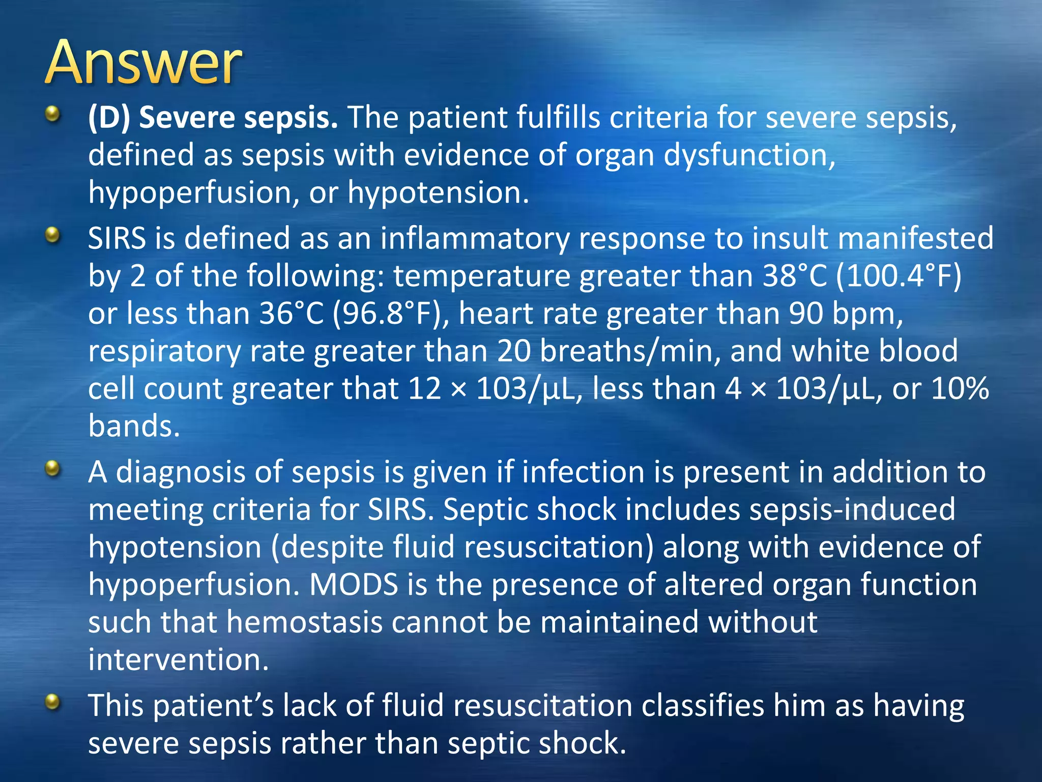 (D) Severe sepsis. The patient fulfills criteria for severe sepsis,
defined as sepsis with evidence of organ dysfunction,
hypoperfusion, or hypotension.
SIRS is defined as an inflammatory response to insult manifested
by 2 of the following: temperature greater than 38°C (100.4°F)
or less than 36°C (96.8°F), heart rate greater than 90 bpm,
respiratory rate greater than 20 breaths/min, and white blood
cell count greater that 12 × 103/μL, less than 4 × 103/μL, or 10%
bands.
A diagnosis of sepsis is given if infection is present in addition to
meeting criteria for SIRS. Septic shock includes sepsis-induced
hypotension (despite fluid resuscitation) along with evidence of
hypoperfusion. MODS is the presence of altered organ function
such that hemostasis cannot be maintained without
intervention.
This patient’s lack of fluid resuscitation classifies him as having
severe sepsis rather than septic shock.
 