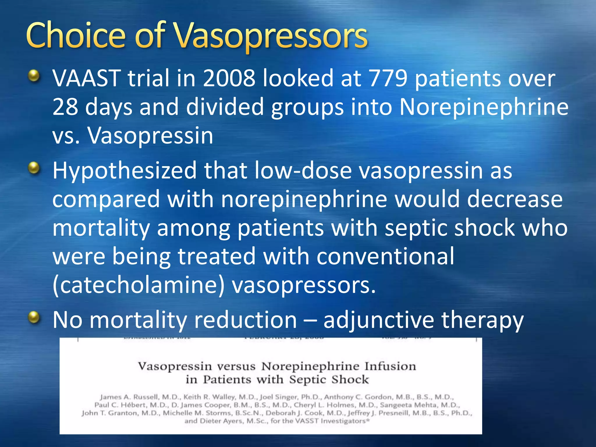 VAAST trial in 2008 looked at 779 patients over
28 days and divided groups into Norepinephrine
vs. Vasopressin
Hypothesized that low-dose vasopressin as
compared with norepinephrine would decrease
mortality among patients with septic shock who
were being treated with conventional
(catecholamine) vasopressors.
No mortality reduction – adjunctive therapy
 