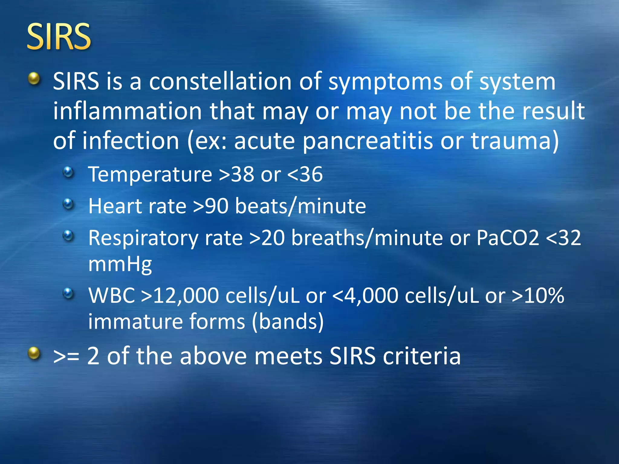 SIRS is a constellation of symptoms of system
inflammation that may or may not be the result
of infection (ex: acute pancreatitis or trauma)
Temperature >38 or <36
Heart rate >90 beats/minute
Respiratory rate >20 breaths/minute or PaCO2 <32
mmHg
WBC >12,000 cells/uL or <4,000 cells/uL or >10%
immature forms (bands)
>= 2 of the above meets SIRS criteria
 