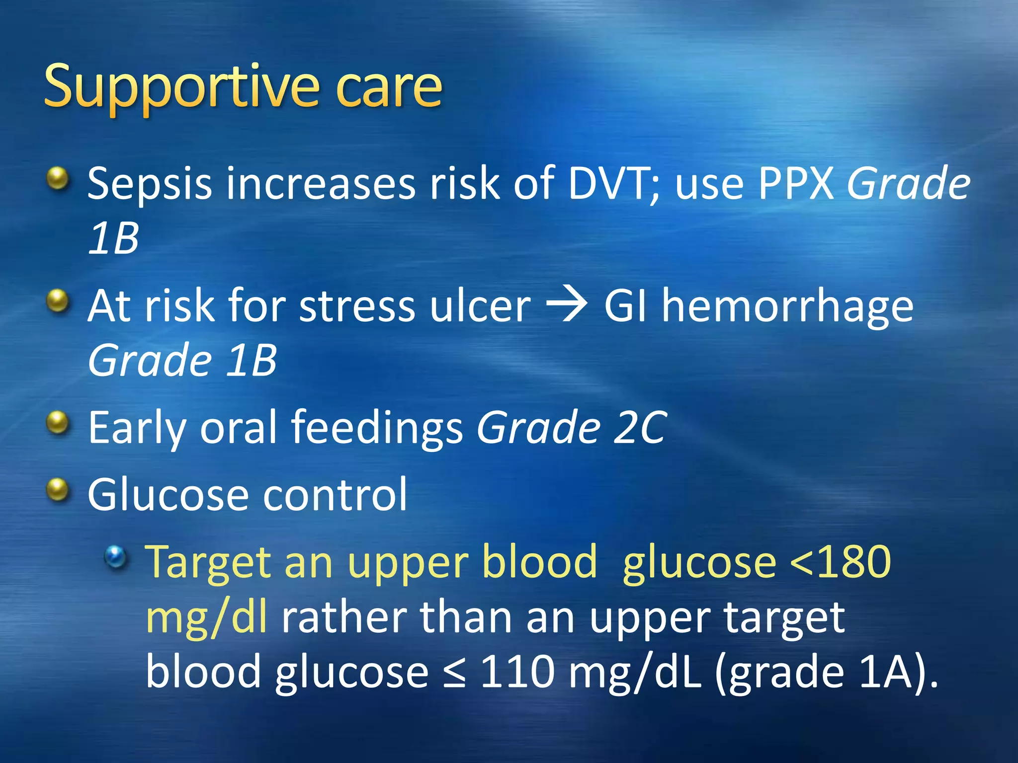 Sepsis increases risk of DVT; use PPX Grade
1B
At risk for stress ulcer  GI hemorrhage
Grade 1B
Early oral feedings Grade 2C
Glucose control
Target an upper blood glucose <180
mg/dl rather than an upper target
blood glucose ≤ 110 mg/dL (grade 1A).
 