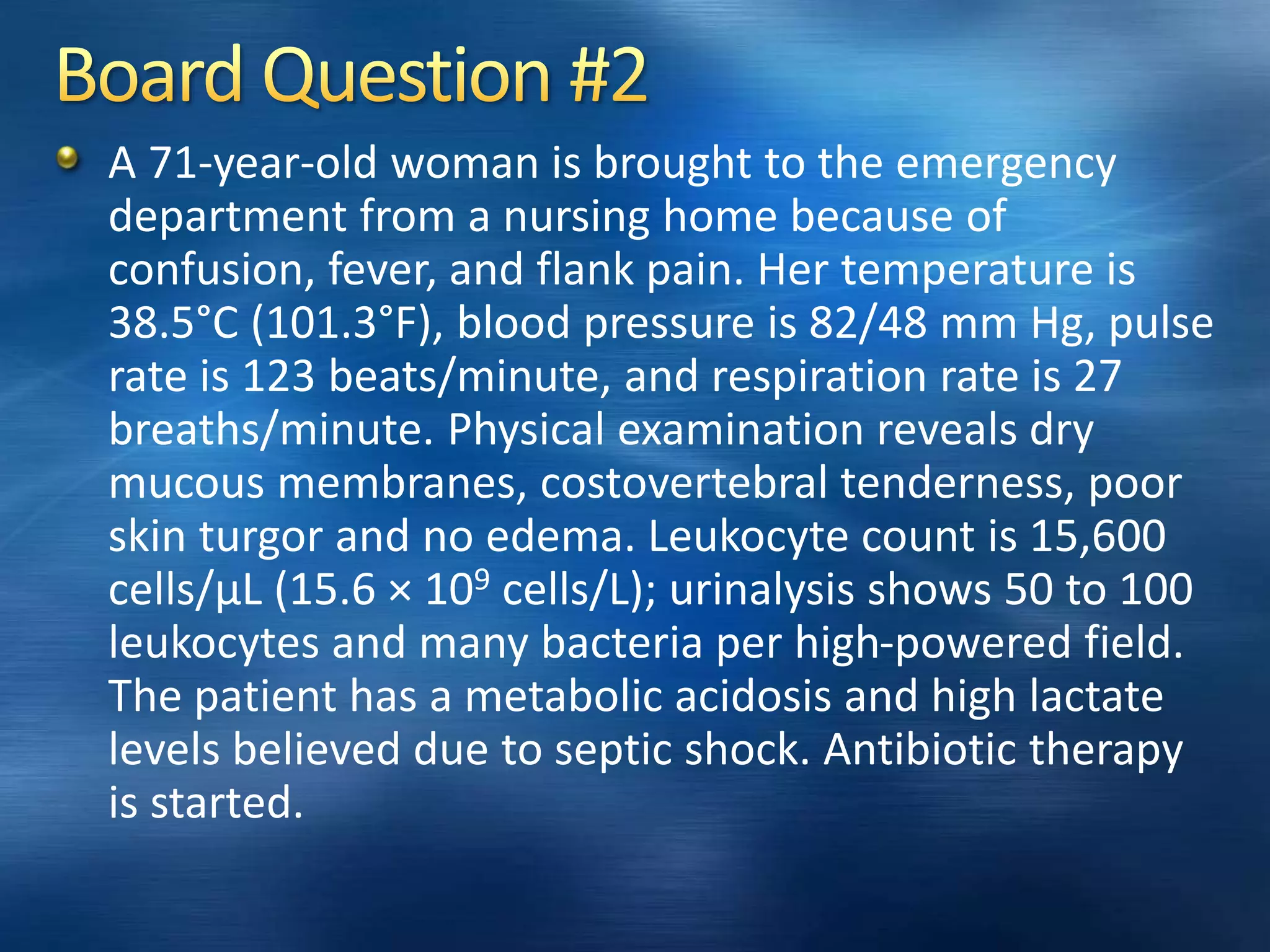 A 71-year-old woman is brought to the emergency
department from a nursing home because of
confusion, fever, and flank pain. Her temperature is
38.5°C (101.3°F), blood pressure is 82/48 mm Hg, pulse
rate is 123 beats/minute, and respiration rate is 27
breaths/minute. Physical examination reveals dry
mucous membranes, costovertebral tenderness, poor
skin turgor and no edema. Leukocyte count is 15,600
cells/µL (15.6 × 109 cells/L); urinalysis shows 50 to 100
leukocytes and many bacteria per high-powered field.
The patient has a metabolic acidosis and high lactate
levels believed due to septic shock. Antibiotic therapy
is started.
 