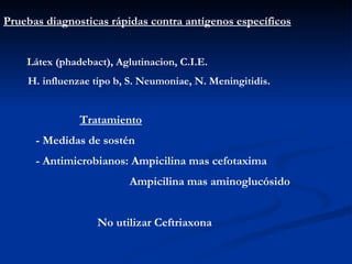 Pruebas diagnosticas rápidas contra antígenos específicos Látex (phadebact), Aglutinacion, C.I.E. H. influenzae tipo b, S. Neumoniae, N. Meningitidis. Tratamiento - Medidas de sostén - Antimicrobianos: Ampicilina mas cefotaxima Ampicilina mas aminoglucósido No utilizar Ceftriaxona 