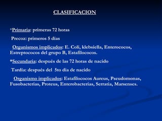 CLASIFICACION * Primaria : primeras 72 horas Precoz: primeros 5 días Organismos implicados : E. Coli, klebsiella, Enterococos, Estreptococos del grupo B, Estafilococos. * Secundaria : después de las 72 horas de nacido Tardía: después del  5to dia de nacido Organismo implicados : Estafilococos Aureus, Pseudomonas, Fusobacterias, Proteus, Enterobacterias, Serratia, Marsenses.  