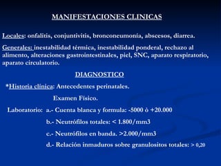 MANIFESTACIONES CLINICAS Locales : onfalitis, conjuntivitis, bronconeumonía, abscesos, diarrea. Generales:  inestabilidad térmica, inestabilidad ponderal, rechazo al alimento, alteraciones gastrointestinales, piel, SNC, aparato respiratorio, aparato circulatorio. DIAGNOSTICO * Historia clínica : Antecedentes perinatales. Examen Físico.  Laboratorio:  a.- Cuenta blanca y formula: -5000 ò +20.000 b.- Neutrófilos totales: < 1.800/mm3 c.- Neutrófilos en banda. >2.000/mm3 d.- Relación inmaduros sobre granulositos totales:  > 0,20   