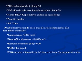 *PCR: valor normal: < 1,0 mg/dl *VSG: días de vida mas 3mm/hr máximo 15 mm/hr *Hemo-URO- Coprocultivo, cultivo de secreciones *Punción lumbar * RX Tórax Prueba positiva cuando dos ò mas de estos componentes dan  resultados anormales: *Neutropenia: <5000 mm3 *Neutrófilos absolutos: <1.8000mm3 *Relación neutrofilo (I:T):>0.20 *PCR: >1,o mg/dl *VSG elevada: >10mm/hr de 0-3 días o >15 mm/hs después de 4 días 