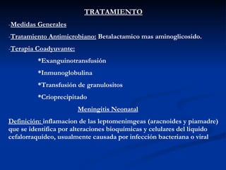 TRATAMIENTO Medidas Generales Tratamiento Antimicrobiano:  Betalactamico mas aminoglicosido. Terapia Coadyuvante: *Exanguinotransfusión *Inmunoglobulina *Transfusión de granulositos *Crioprecipitado Meningitis Neonatal Definición:  inflamacion de las leptomenimgeas (aracnoides y piamadre) que se identifica por alteraciones bioquímicas y celulares del liquido cefalorraquídeo, usualmente causada por infección bacteriana o viral 