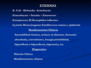 ETIOlOGIA -E. Coli - Klebsiella- Acitrobacter -Enterobacter – Serratia – Enterococo -Estreptococo B.Hemophilus influenza -Lysteria Monocitogenes Estafilococos aureus y epidermis Manifestaciones Clínicas Inestabilidad térmica, rechazo al alimento, fontanela  abombada, convulsiones, letargia,irritabilidad,  hipereflexia o hiporeflexia, hipertonía, etc Diagnostico Historia Clínica Manifestaciones clínicas  