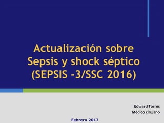Actualización sobre
Sepsis y shock séptico
(SEPSIS -3/SSC 2016)
Edward Torres
Médico cirujano
Febrero 2017
 