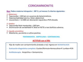 CORIOAMNIONITIS
Dco: Fiebre materna intraparto  38º C y al menos 2 criterios siguientes:
1. Maternos:
 Taquicardia > 100 lpm en ausencia de betamiméticos.
 Hiperexcitabilidad uterina. Dolor abdominal.
 Leucocitosis > 12.000 con desviación izquierda o PCR elevada.
2. Fetales:
 Taquicardia fetal mantenida > 160 lpm.
 Disminución de variabilidad FC fetal en RCTG o test biofísico adverso.
3. Líquido amniótico:
 Maloliente, purulento o cultivo positivo.
TRATAMIENTO: AMPICILINA + GENTAMICINA.
ACTITUD con el RN:
- Hijo de madre con corioamnionitis (tratada o no): Ingreso en NEONATOLOGÍA
- Evaluación diagnóstica completa: Coulter/fórmula+Hemocultivo+P. Lumbar+PCR
- Antibioterapia: Ampicilina + Gentamicina.
 