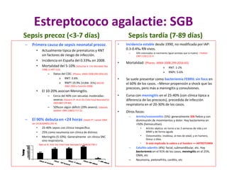Estreptococo agalactie: SGB
Sepsis precoz (<3-7 días)
– Primera causa de sepsis neonatal precoz.
• Actualmente típica de prematuros y RNT
sin factores de riesgo de infección.
• Incidencia en España del 0.33‰ en 2008.
• Mortalidad del 5-10% (Schuchat A. Clin Microbiol Rev
1998;11:497-513)
– Datos del CDC: (Phares. JAMA 2008;299:2056-65)
» RNT: 2.6%
» RNPT 19.9% (VLBW: 35%) (NICHD
2002-2003 y Castrillo 2008)
• El 10-20% asocian Meningitis.
– Cerca del 40% con secuelas moderadas-
severas (Stevens JP. Arch Dis Child Fetal Neonatal Ed
2003;88:F179-84).
– 50%con algún déficit (29% severo). Edwards.
Jpediatr 1985;106(5):717-22.
– El 90% debuta en <24 horas (Heath PT. Lancet 2004
Jan 24;363(9405):292-4)
• 25-40% sepsis con clínica inespecífica
• 25% como neumonía con clínica de distress
• Meningitis (5-10%). Generalmente sin clínica SNC
sino respiratoria.
Sepsis tardía (7-89 días)
• Incidencia estable desde 1990, no modificada por IAP:
0.3-0.4‰ RN vivos.
– 50% colonizados al nacimiento (igual serotipo que la madre). J Pediatr
1987;110(1):31-6
• Mortalidad: (Phares. JAMA 2008;299:2056-65)
» RNT: 1-2%
» RNPt: 5-6%
• Se suele presentar como bacteriemia FEBRIL sin foco en
el 60% de los casos. –Menor propensión a shock que las
precoces, pero más a meningitis y convulsiones.
• Cursa con meningitis en el 25-40% (con clínica típica a
diferencia de las precoces), precedida de infección
respiratoria en el 20-30% de los casos.
• Otros focos:
– Artritis/osteomielitis (5%): generalmente SIN fiebre y con
disminución de movimientos y dolor. Hay bacteriemia en
>50% (hemocultivo).
• Artritis séptica: en torno a las 3 semanas de vida y en
MMII y de forma aguda
• Osteomielitis: insidiosa, al mes de edad, y en húmero,
fémur o tibia.
• Si está implicada la cadera o el hombro => ARTROTOMÍA
– Celulitis-adenitis (4%): facial, submandibular, etc. Hay
bacteriemia en el 91% de los casos, meningitis en el 25%,
OMA, etc
– Neumonia, pielonefritis, carditis, etc
Neto et Al. Arch Dis Child Fetal Neonatal Ed 2008;93:F90-3
 