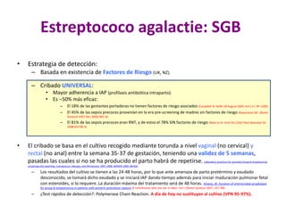 Estreptococo agalactie: SGB
• Estrategia de detección:
– Basada en existencia de Factores de Riesgo (UK, NZ).
– Cribado UNIVERSAL:
• Mayor adherencia a IAP (profilaxis antibiótica intraparto).
• Es 50% más eficaz:
– El 18% de las gestantes portadoras no tienen factores de riesgo asociados (Campbell N. NZMJ 20 August 2004, Vol 117, Nº 1200).
– El 45% de las sepsis precoces provenían en la era pre-screening de madres sin factores de riesgo (Rosenstein NE. Obstet
Gynecol 1997 Dec; 90(6):901-6).
– El 81% de las sepsis precoces eran RNT, y de estos el 78% SIN factores de riesgo (Neto et Al. Arch Dis Child Fetal Neonatal Ed
2008;93:F90-3)
• El cribado se basa en el cultivo recogido mediante torunda a nivel vaginal (no cervical) y
rectal (no anal) entre la semana 35-37 de gestación, teniendo una validez de 5 semanas,
pasadas las cuales si no se ha producido el parto habrá de repetirse. Laboratory practices for prenatal Group B streptococcal
screening and reporting--Connecticut, Georgia, and Minnesota, 1997-1998. MMWR 1999; 48:426.
– Los resultados del cultivo se tienen a las 24-48 horas, por lo que ante amenaza de parto pretérmino y exudado
desconocido, se tomará dicho exudado y se iniciará IAP dando tiempo además para iniciar maduración pulmonar fetal
con esteroides, si lo requiere. La duración máxima del tratamiento será de 48 horas. Alvarez, JR. Duration of antimicrobial prophylaxis
for group B streptococcus in patients with preterm premature rupture of membranes who are not in labor. Am J Obstet Gynecol 2007; 197:390.
– ¿Test rápidos de detección?: Polymerase Chain Reaction. A día de hoy no sustituyen al cultivo (VPN 95-97%).
 