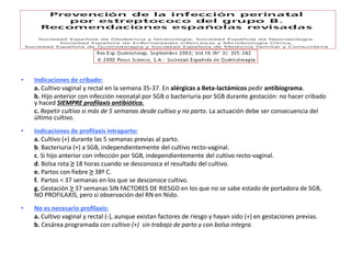 • Indicaciones de cribado:
a. Cultivo vaginal y rectal en la semana 35-37. En alérgicas a Beta-lactámicos pedir antibiograma.
b. Hijo anterior con infección neonatal por SGB o bacteriuria por SGB durante gestación: no hacer cribado
y haced SIEMPRE profilaxis antibiótica.
c. Repetir cultivo si más de 5 semanas desde cultivo y no parto. La actuación debe ser consecuencia del
último cultivo.
• Indicaciones de profilaxis intraparto:
a. Cultivo (+) durante las 5 semanas previas al parto.
b. Bacteriuria (+) a SGB, independientemente del cultivo recto-vaginal.
c. Si hijo anterior con infección por SGB, independientemente del cultivo recto-vaginal.
d. Bolsa rota ≥ 18 horas cuando se desconozca el resultado del cultivo.
e. Partos con fiebre ≥ 38º C.
f. Partos < 37 semanas en los que se desconoce cultivo.
g. Gestación ≥ 37 semanas SIN FACTORES DE RIESGO en los que no se sabe estado de portadora de SGB,
NO PROFILAXIS, pero sí observación del RN en Nido.
• No es necesario profilaxis:
a. Cultivo vaginal y rectal (-), aunque existan factores de riesgo y hayan sido (+) en gestaciones previas.
b. Cesárea programada con cultivo (+) sin trabajo de parto y con bolsa integra.
 